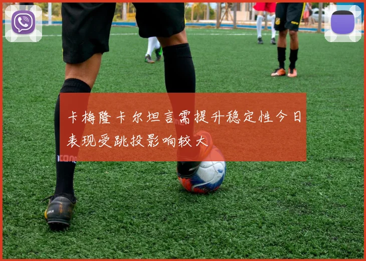 卡梅隆卡尔坦言需提升稳定性今日表现受跳投影响较大