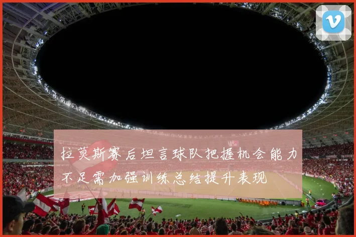 拉莫斯赛后坦言球队把握机会能力不足需加强训练总结提升表现