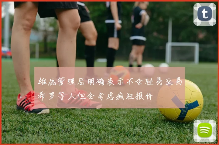 雄鹿管理层明确表示不会轻易交易希罗等人但会考虑疯狂报价