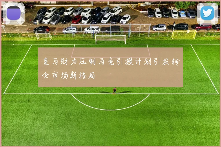 皇马财力压制马竞引援计划引发转会市场新格局