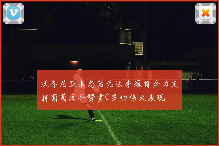沃齐尼亚表态若无法夺冠将全力支持葡萄牙并赞赏C罗的伟大表现