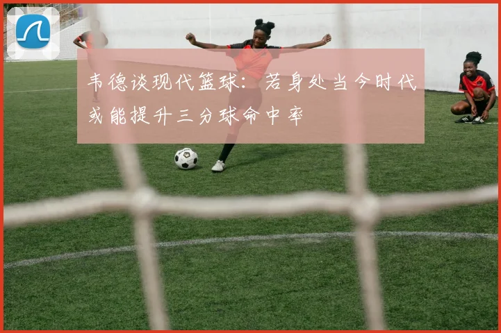 韦德谈现代篮球：若身处当今时代或能提升三分球命中率