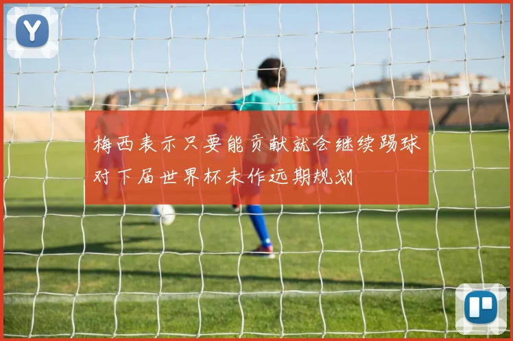 梅西表示只要能贡献就会继续踢球对下届世界杯未作远期规划