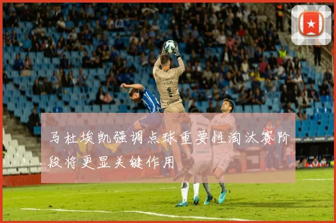 马杜埃凯强调点球重要性淘汰赛阶段将更显关键作用