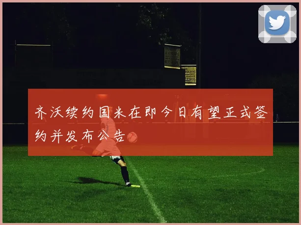 齐沃续约国米在即今日有望正式签约并发布公告
