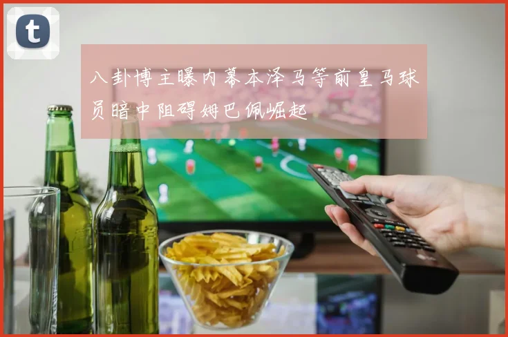 八卦博主曝内幕本泽马等前皇马球员暗中阻碍姆巴佩崛起