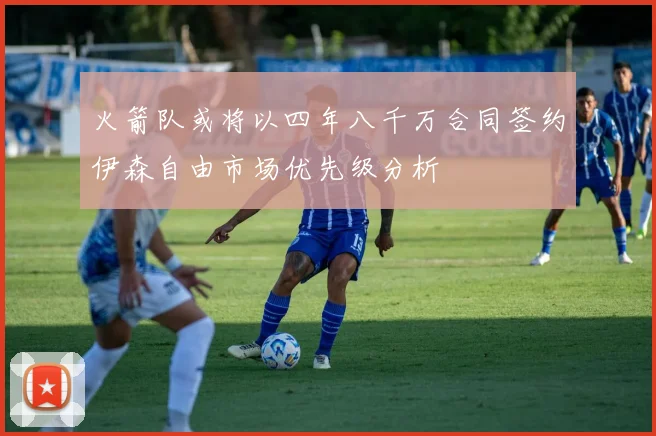 火箭队或将以四年八千万合同签约伊森自由市场优先级分析