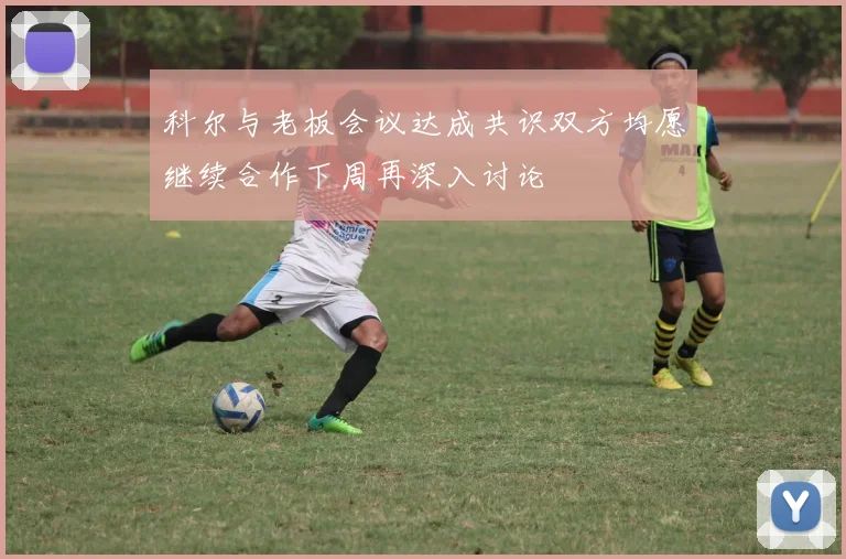 科尔与老板会议达成共识双方均愿继续合作下周再深入讨论