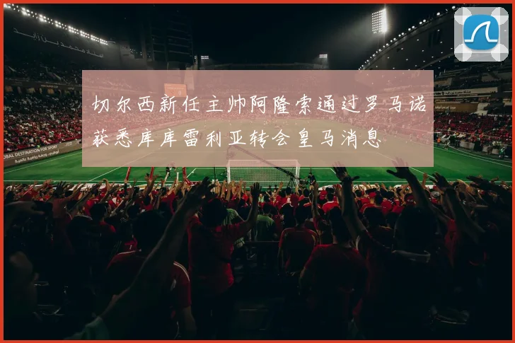 切尔西新任主帅阿隆索通过罗马诺获悉库库雷利亚转会皇马消息