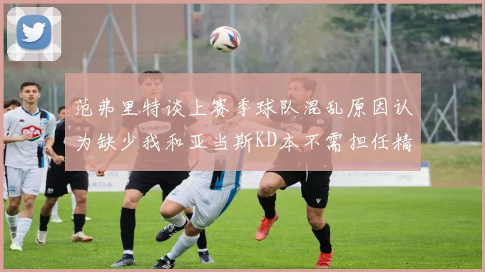 范弗里特谈上赛季球队混乱原因认为缺少我和亚当斯KD本不需担任精神领袖