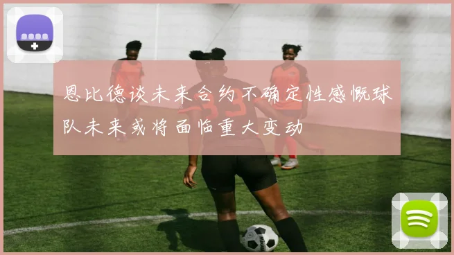 恩比德谈未来合约不确定性感慨球队未来或将面临重大变动