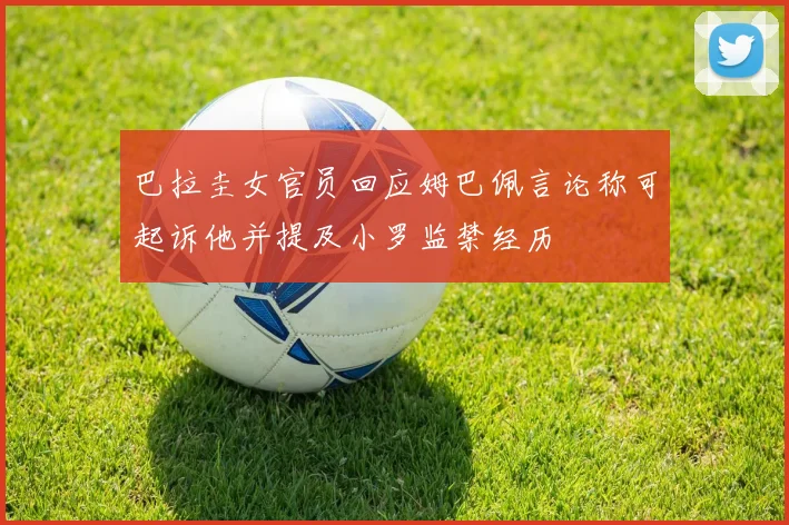 巴拉圭女官员回应姆巴佩言论称可起诉他并提及小罗监禁经历