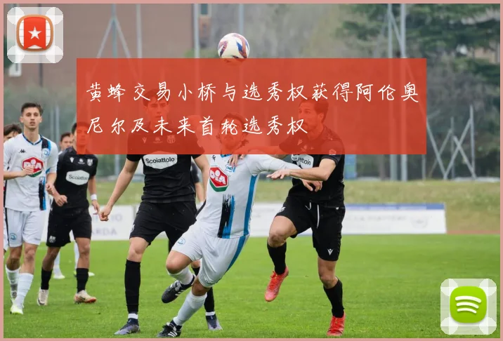黄蜂交易小桥与选秀权获得阿伦奥尼尔及未来首轮选秀权