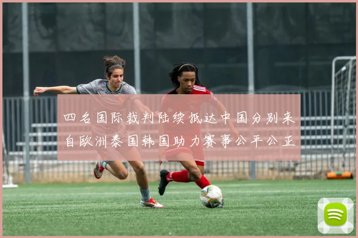 四名国际裁判陆续抵达中国分别来自欧洲泰国韩国助力赛事公平公正