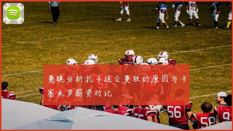 曼晚分析扎卡适合曼联的原因与卡塞米罗薪资对比