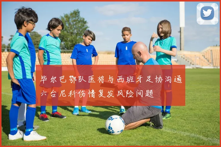毕尔巴鄂队医将与西班牙足协沟通六台尼科伤情复发风险问题