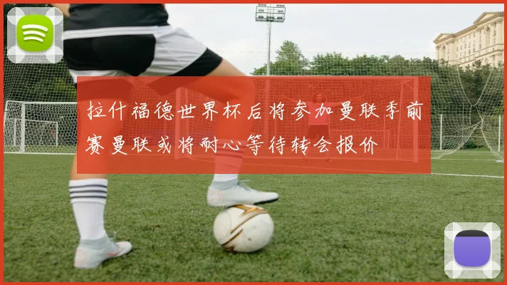 拉什福德世界杯后将参加曼联季前赛曼联或将耐心等待转会报价