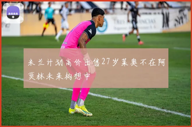 米兰计划高价出售27岁莱奥不在阿莫林未来构想中