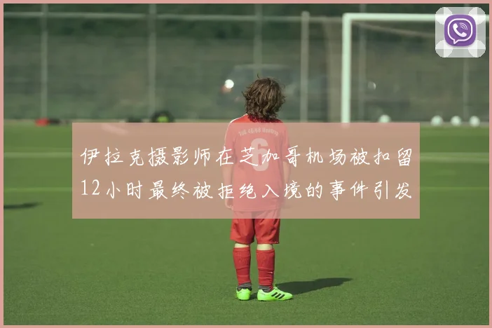 伊拉克摄影师在芝加哥机场被扣留12小时最终被拒绝入境的事件引发关注