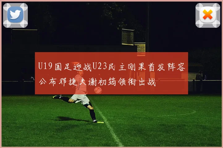 U19国足迎战U23民主刚果首发阵容公布邓捷夫谢初筠领衔出战